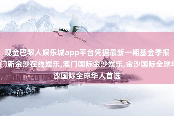 现金巴黎人娱乐城app平台凭据最新一期基金季报显现-澳门新金沙在线娱乐,澳门国际金沙娱乐,金沙国际全球华人首选