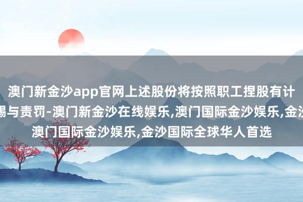 澳门新金沙app官网上述股份将按照职工捏股有计划草案的有关规则赐与责罚-澳门新金沙在线娱乐,澳门国际金沙娱乐,金沙国际全球华人首选