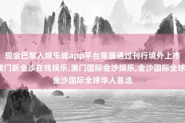 现金巴黎人娱乐城app平台策画通过刊行境外上市外资股-澳门新金沙在线娱乐,澳门国际金沙娱乐,金沙国际全球华人首选