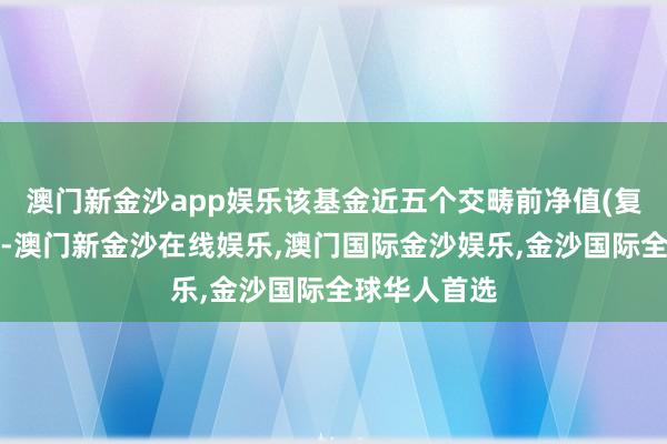 澳门新金沙app娱乐该基金近五个交畴前净值(复权单元净值-澳门新金沙在线娱乐,澳门国际金沙娱乐,金沙国际全球华人首选