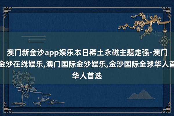 澳门新金沙app娱乐本日稀土永磁主题走强-澳门新金沙在线娱乐,澳门国际金沙娱乐,金沙国际全球华人首选