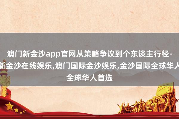 澳门新金沙app官网从策略争议到个东谈主行径-澳门新金沙在线娱乐,澳门国际金沙娱乐,金沙国际全球华人首选