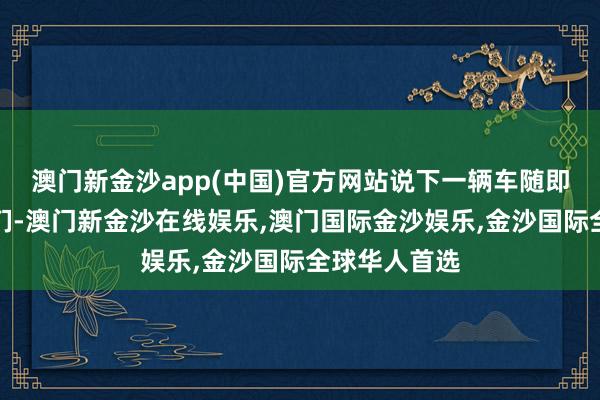 澳门新金沙app(中国)官方网站说下一辆车随即就会来接他们-澳门新金沙在线娱乐,澳门国际金沙娱乐,金沙国际全球华人首选