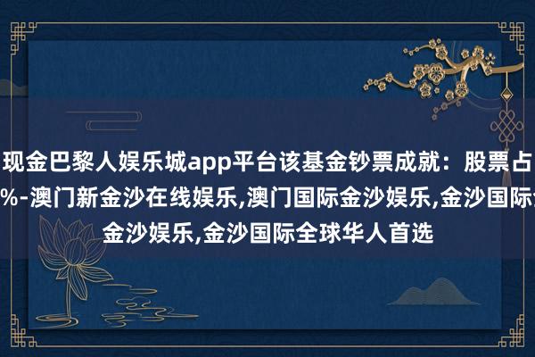 现金巴黎人娱乐城app平台该基金钞票成就：股票占净值比94.53%-澳门新金沙在线娱乐,澳门国际金沙娱乐,金沙国际全球华人首选