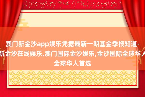 澳门新金沙app娱乐凭据最新一期基金季报知道-澳门新金沙在线娱乐,澳门国际金沙娱乐,金沙国际全球华人首选