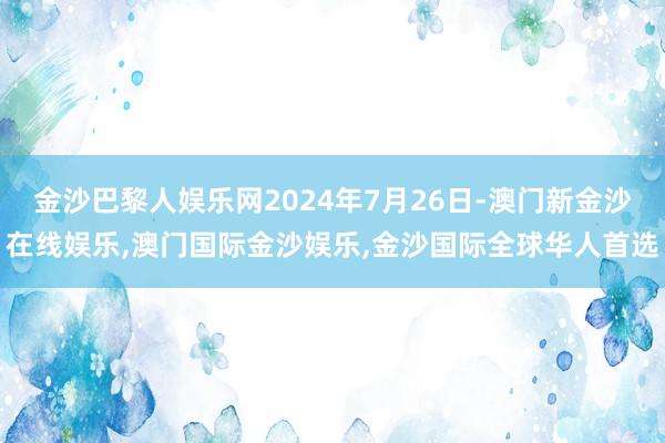 金沙巴黎人娱乐网2024年7月26日-澳门新金沙在线娱乐,澳门国际金沙娱乐,金沙国际全球华人首选