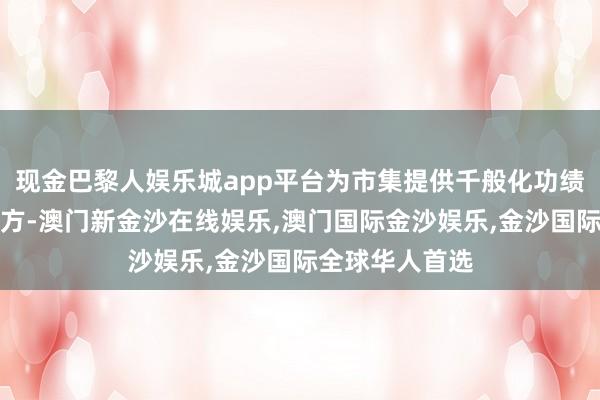 现金巴黎人娱乐城app平台为市集提供千般化功绩基准与投资地方-澳门新金沙在线娱乐,澳门国际金沙娱乐,金沙国际全球华人首选