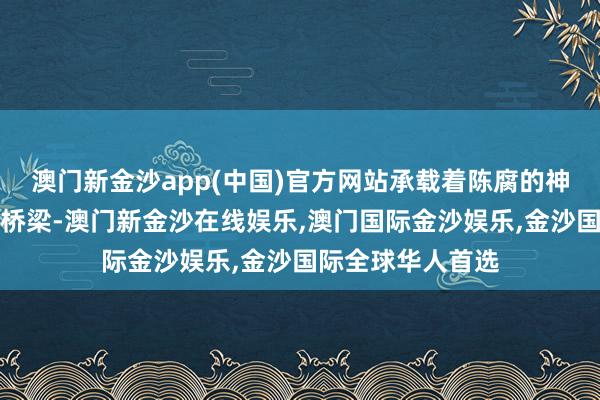 澳门新金沙app(中国)官方网站承载着陈腐的神话和当代活命的桥梁-澳门新金沙在线娱乐,澳门国际金沙娱乐,金沙国际全球华人首选