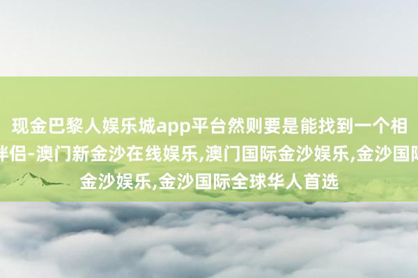 现金巴黎人娱乐城app平台然则要是能找到一个相同积极朝上的伴侣-澳门新金沙在线娱乐,澳门国际金沙娱乐,金沙国际全球华人首选