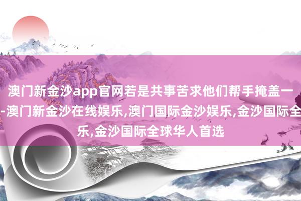 澳门新金沙app官网若是共事苦求他们帮手掩盖一些违纪操作-澳门新金沙在线娱乐,澳门国际金沙娱乐,金沙国际全球华人首选