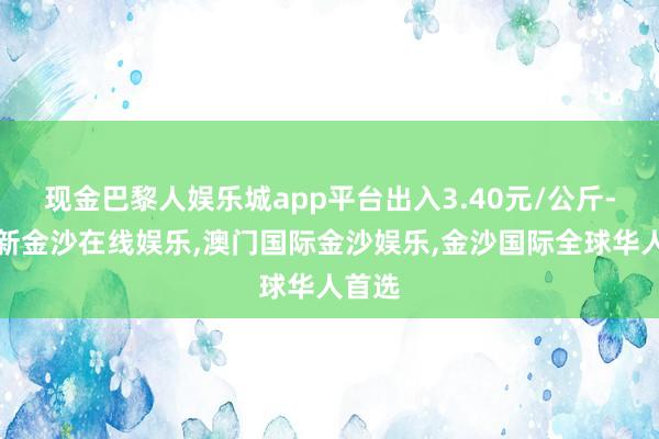 现金巴黎人娱乐城app平台出入3.40元/公斤-澳门新金沙在线娱乐,澳门国际金沙娱乐,金沙国际全球华人首选