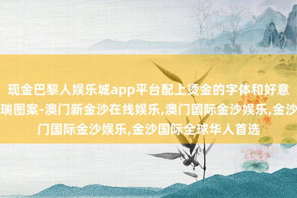 现金巴黎人娱乐城app平台配上烫金的字体和好意思满无缺的传统祥瑞图案-澳门新金沙在线娱乐,澳门国际金沙娱乐,金沙国际全球华人首选