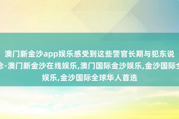 澳门新金沙app娱乐感受到这些警官长期与犯东说念主打交说念-澳门新金沙在线娱乐,澳门国际金沙娱乐,金沙国际全球华人首选