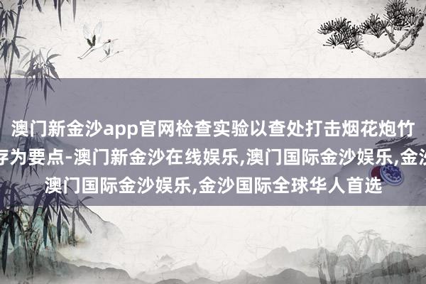 澳门新金沙app官网检查实验以查处打击烟花炮竹非法权术、非法储存为要点-澳门新金沙在线娱乐,澳门国际金沙娱乐,金沙国际全球华人首选